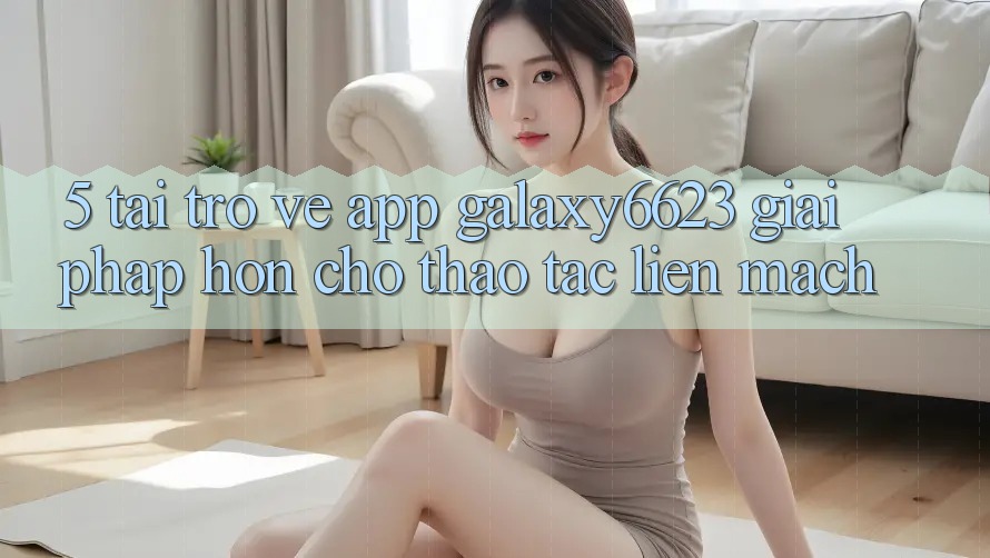 5. Tải trở về App Galaxy6623 - Giải Pháp Hơn Cho Thao tác Liền mạch
