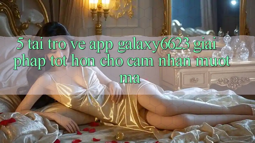 5. Tải trở về App Galaxy6623 - Giải Pháp Tốt hơn Cho Cảm nhận Mượt Mà