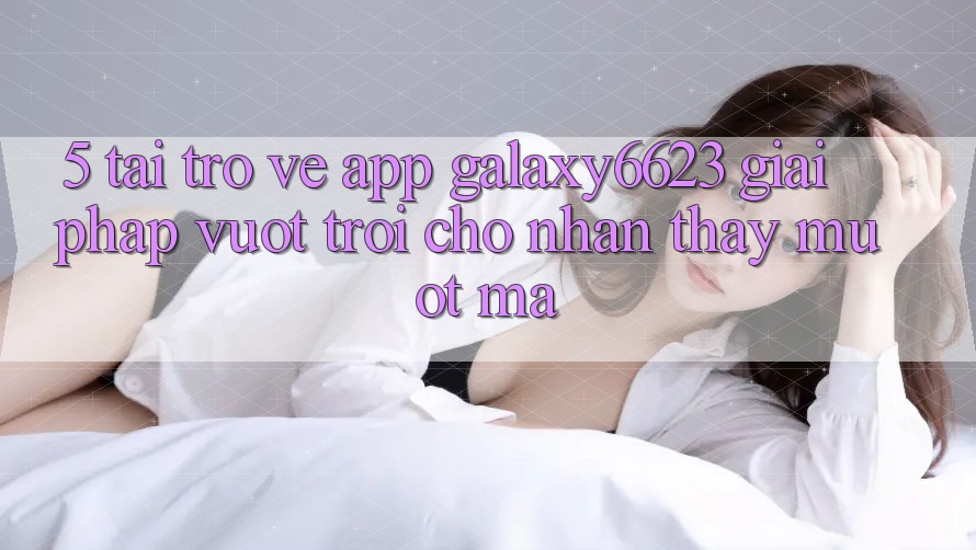 5. Tải trở về App Galaxy6623 - Giải Pháp Vượt trội Cho Nhận thấy Mượt Mà