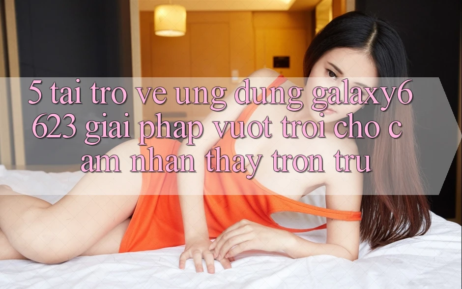 5. Tải trở về Ứng dụng Galaxy6623 - Giải Pháp Vượt Trội Cho Cảm nhận thấy Trơn tru
