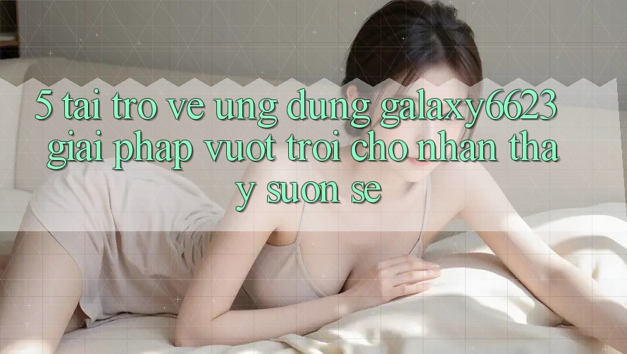 5. Tải trở về Ứng dụng Galaxy6623 - Giải Pháp Vượt Trội Cho Nhận thấy Suôn sẻ