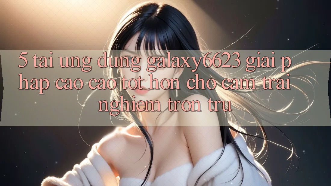 5. Tải Ứng dụng Galaxy6623 - Giải Pháp Cao cao tốt hơn Cho Cảm trải nghiệm Trơn tru