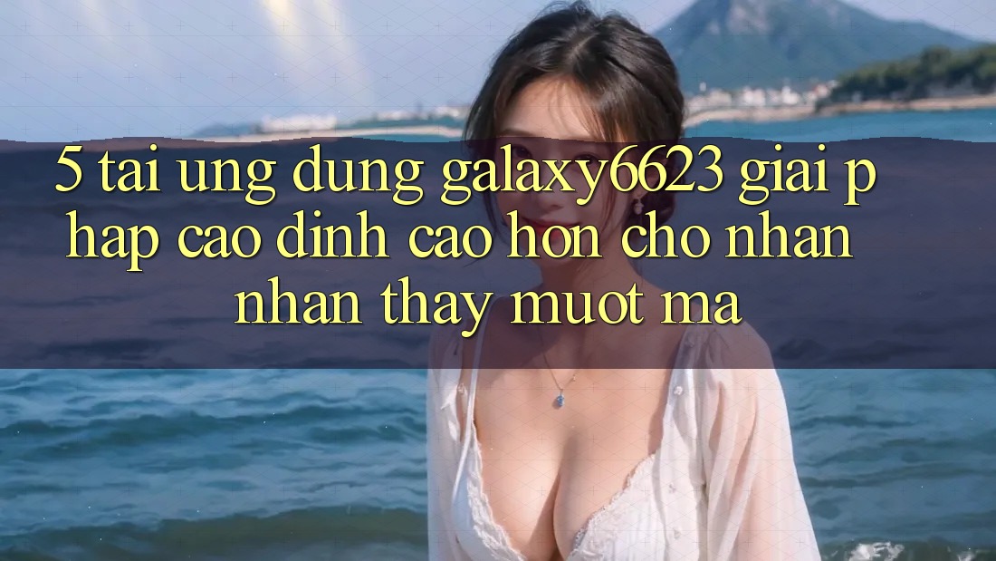 5. Tải Ứng dụng Galaxy6623 - Giải Pháp Cao đỉnh cao hơn Cho Nhận nhận thấy Mượt Mà