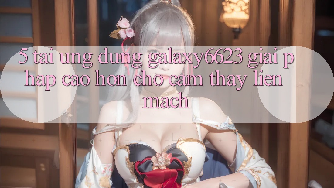 5. Tải Ứng dụng Galaxy6623 - Giải Pháp Cao hơn Cho Cảm thấy Liền mạch