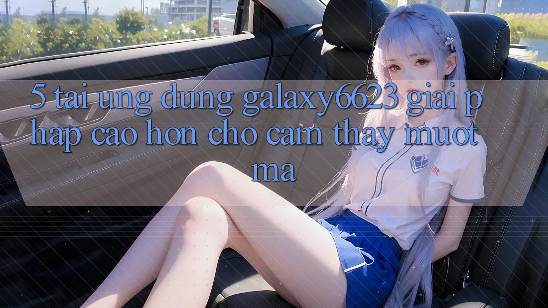 5. Tải Ứng dụng Galaxy6623 - Giải Pháp Cao hơn Cho Cảm thấy Mượt Mà