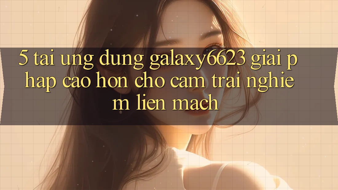 5. Tải Ứng dụng Galaxy6623 - Giải Pháp Cao hơn Cho Cảm trải nghiệm Liền mạch