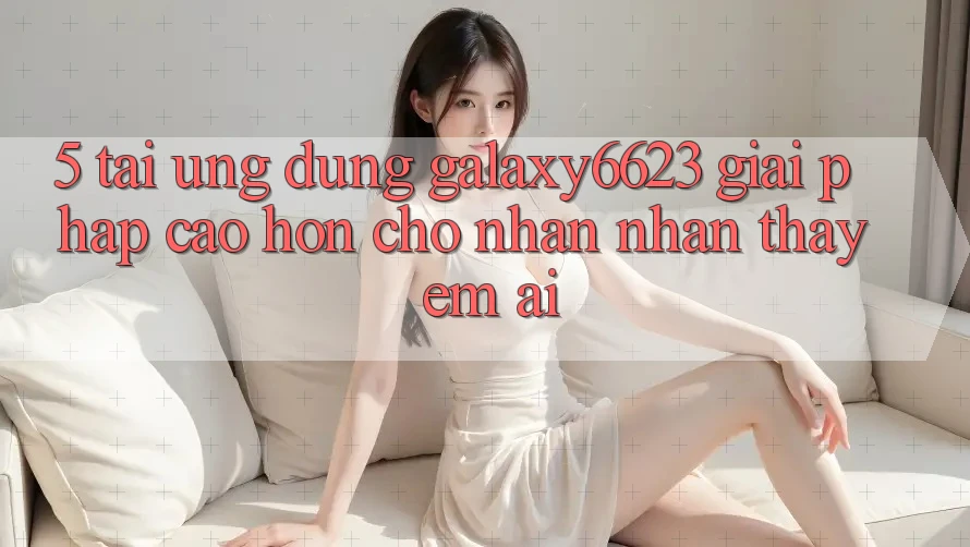 5. Tải Ứng dụng Galaxy6623 - Giải Pháp Cao hơn Cho Nhận nhận thấy Êm ái