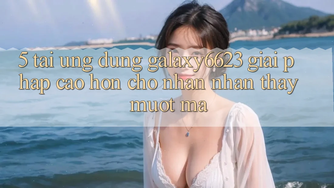 5. Tải Ứng dụng Galaxy6623 - Giải Pháp Cao hơn Cho Nhận nhận thấy Mượt mà