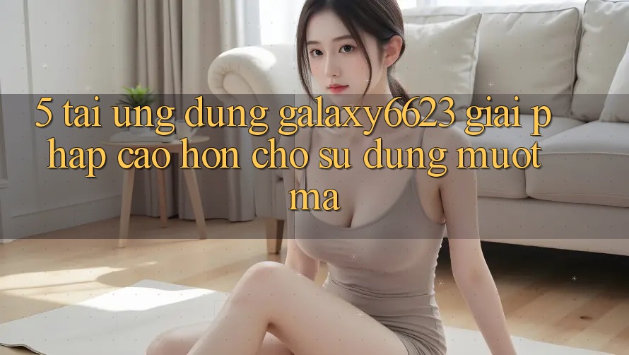 5. Tải Ứng dụng Galaxy6623 - Giải Pháp Cao hơn Cho Sử dụng Mượt mà