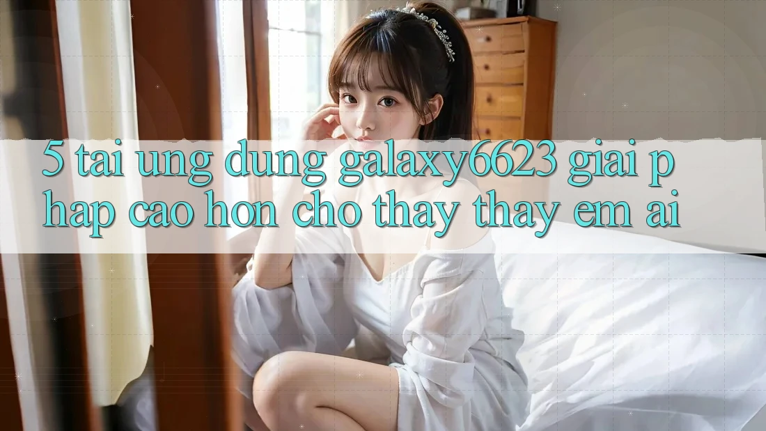 5. Tải Ứng dụng Galaxy6623 - Giải Pháp Cao hơn Cho Thấy thấy Êm ái
