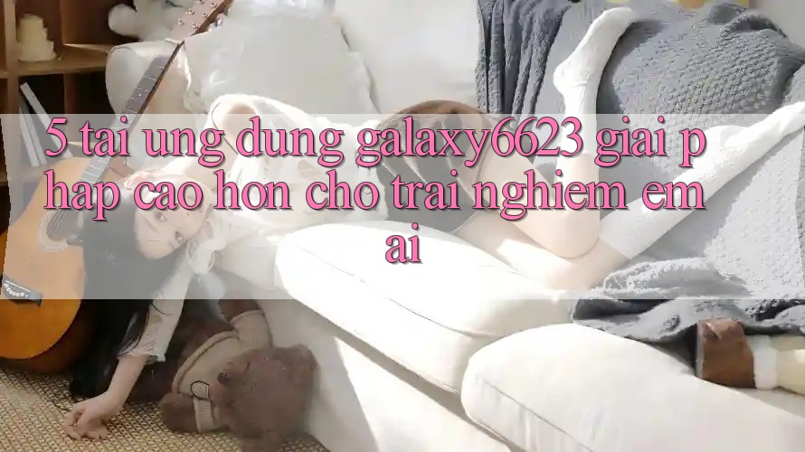 5. Tải Ứng dụng Galaxy6623 - Giải Pháp Cao hơn Cho Trải Nghiệm Êm ái