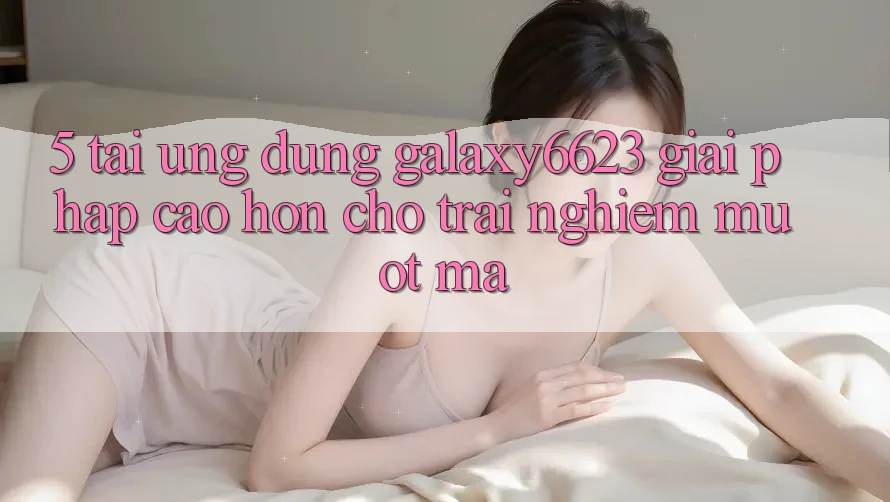 5. Tải Ứng dụng Galaxy6623 - Giải Pháp Cao hơn Cho Trải Nghiệm Mượt Mà