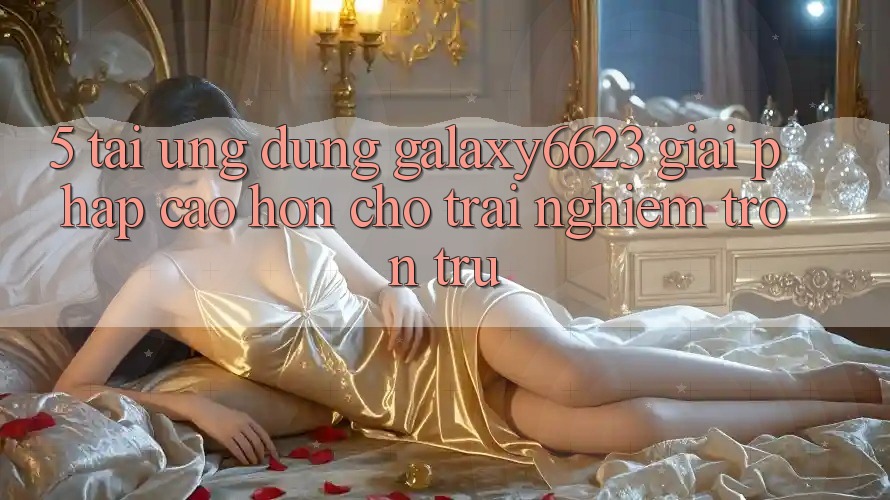 5. Tải Ứng dụng Galaxy6623 - Giải Pháp Cao hơn Cho Trải Nghiệm Trơn tru