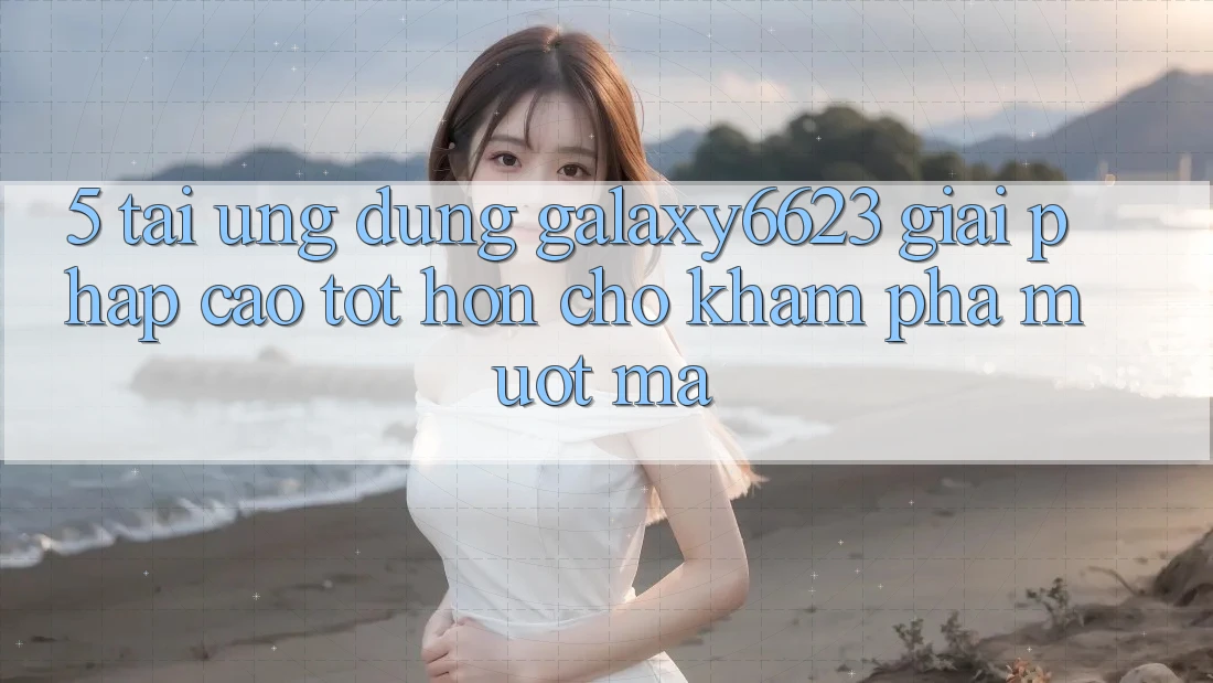 5. Tải Ứng dụng Galaxy6623 - Giải Pháp Cao tốt hơn Cho Khám phá Mượt Mà