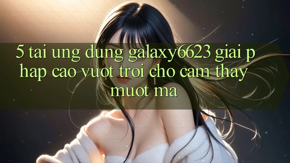 5. Tải Ứng dụng Galaxy6623 - Giải Pháp Cao vượt trội Cho Cảm thấy Mượt Mà