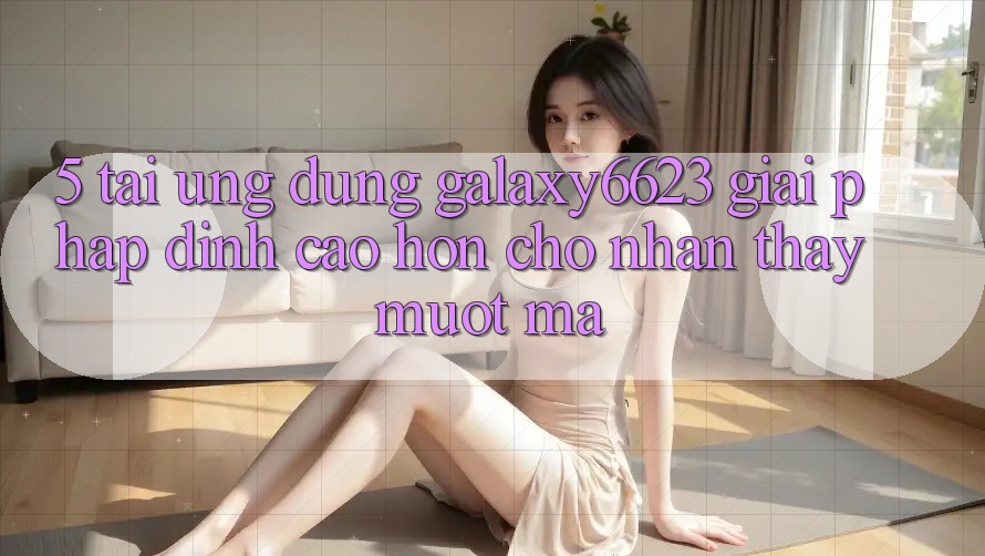 5. Tải Ứng dụng Galaxy6623 - Giải Pháp Đỉnh cao hơn Cho Nhận thấy Mượt Mà