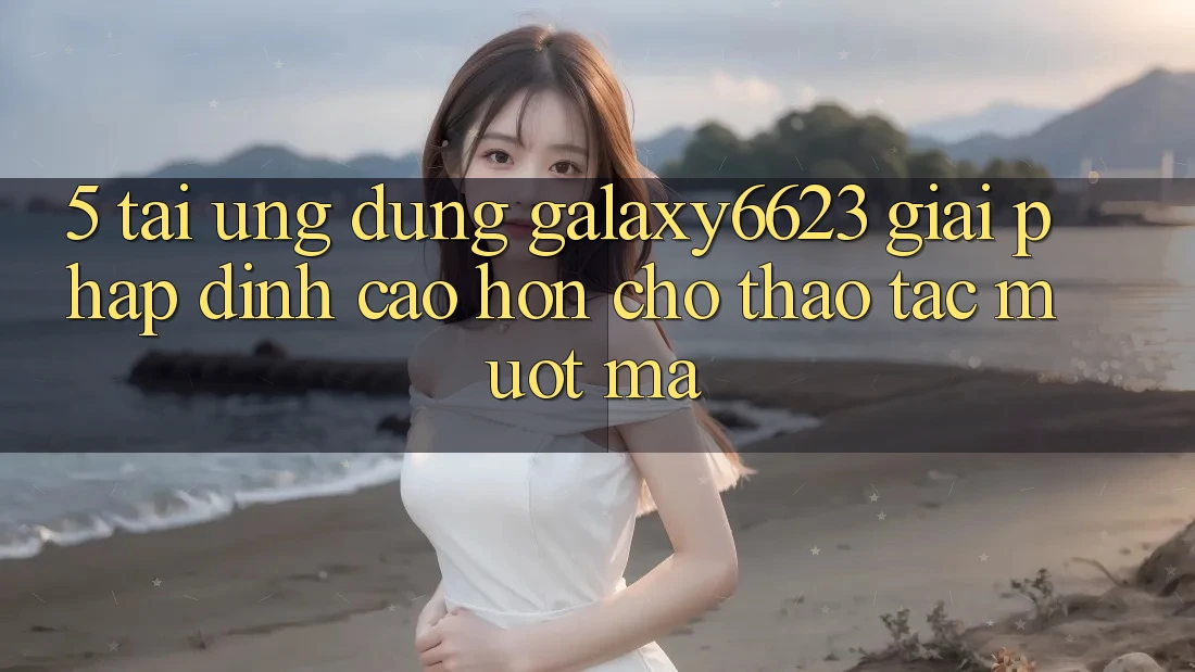 5. Tải Ứng dụng Galaxy6623 - Giải Pháp Đỉnh cao hơn Cho Thao tác Mượt Mà