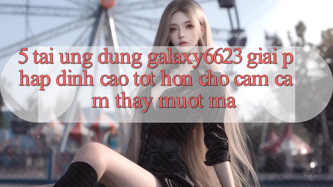 5. Tải Ứng dụng Galaxy6623 - Giải Pháp Đỉnh cao tốt hơn Cho Cảm cảm thấy Mượt mà