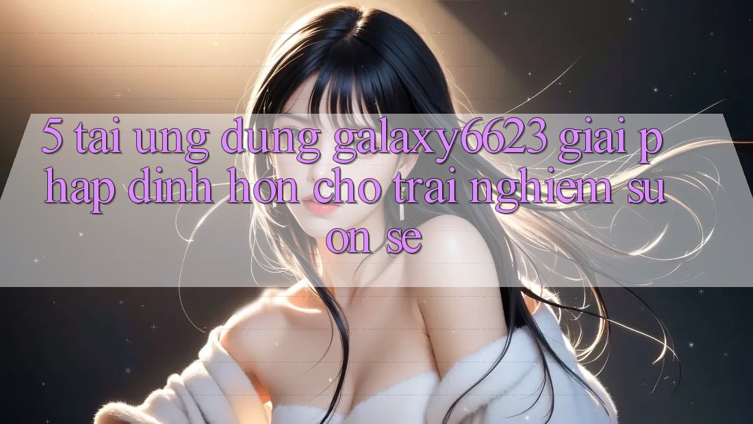 5. Tải Ứng dụng Galaxy6623 - Giải Pháp Đỉnh hơn Cho Trải Nghiệm Suôn sẻ