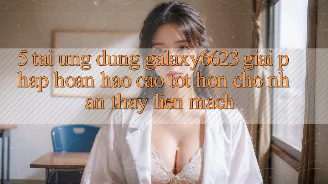 5. Tải Ứng dụng Galaxy6623 - Giải Pháp Hoàn hảo cao tốt hơn Cho Nhận thấy Liền mạch