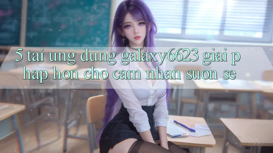 5. Tải Ứng dụng Galaxy6623 - Giải Pháp Hơn Cho Cảm nhận Suôn sẻ