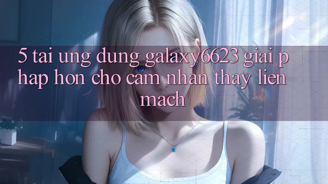 5. Tải Ứng dụng Galaxy6623 - Giải Pháp Hơn Cho Cảm nhận thấy Liền mạch