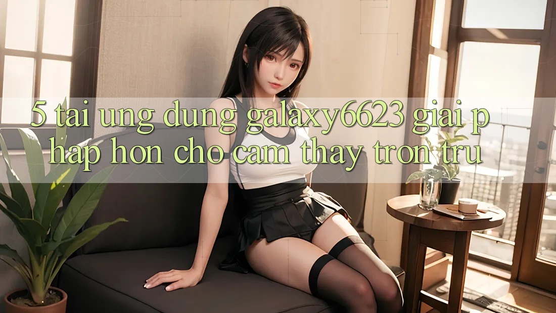 5. Tải Ứng dụng Galaxy6623 - Giải Pháp Hơn Cho Cảm thấy Trơn tru