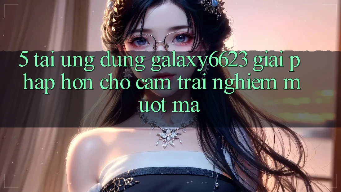 5. Tải Ứng dụng Galaxy6623 - Giải Pháp Hơn Cho Cảm trải nghiệm Mượt Mà