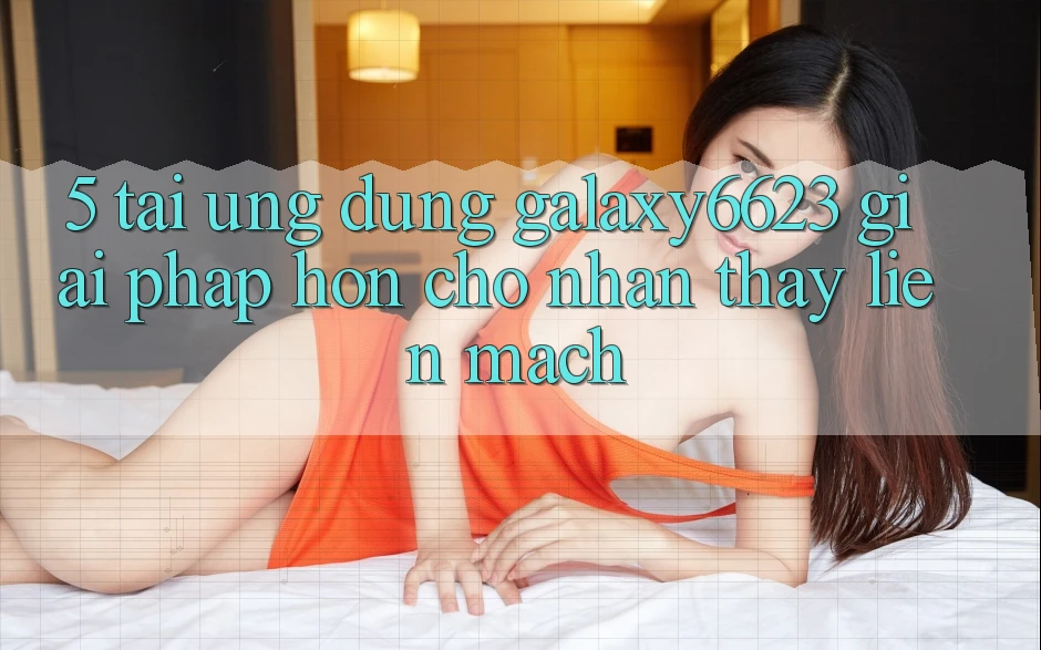 5. Tải Ứng dụng Galaxy6623 - Giải Pháp Hơn Cho Nhận thấy Liền mạch