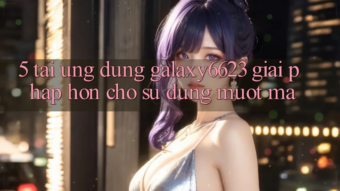 5. Tải Ứng dụng Galaxy6623 - Giải Pháp Hơn Cho Sử dụng Mượt Mà 5. Tải Ứng dụng Galaxy6623 - Giải Pháp Hơn Cho Sử dụng Mượt Mà