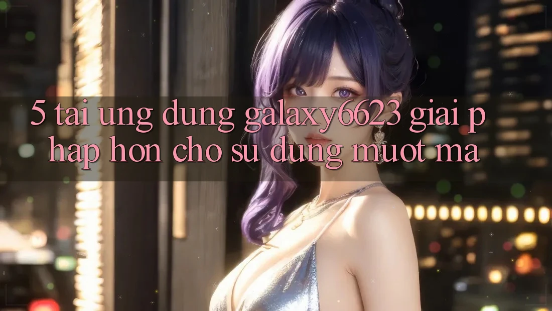 5. Tải Ứng dụng Galaxy6623 - Giải Pháp Hơn Cho Sử dụng Mượt Mà