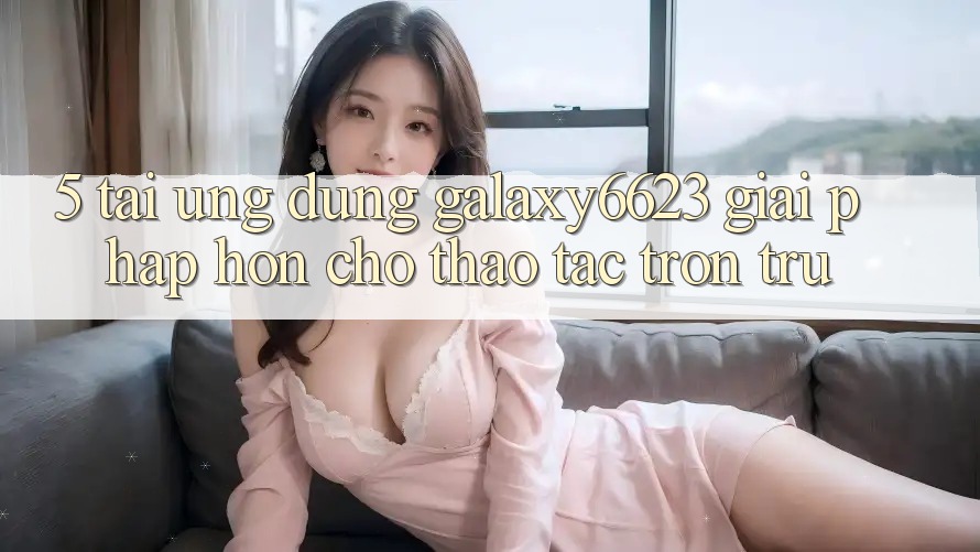 5. Tải Ứng dụng Galaxy6623 - Giải Pháp Hơn Cho Thao tác Trơn tru