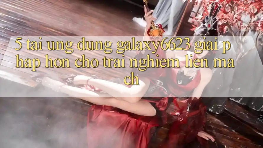 5. Tải Ứng dụng Galaxy6623 - Giải Pháp Hơn Cho Trải Nghiệm Liền mạch