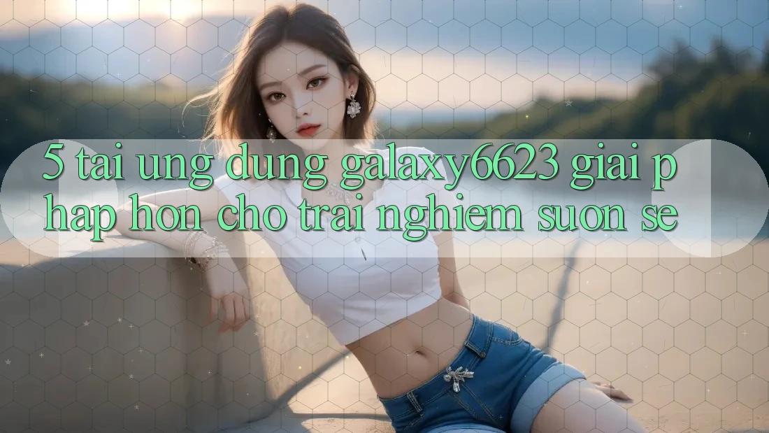 5. Tải Ứng dụng Galaxy6623 - Giải Pháp Hơn Cho Trải Nghiệm Suôn sẻ