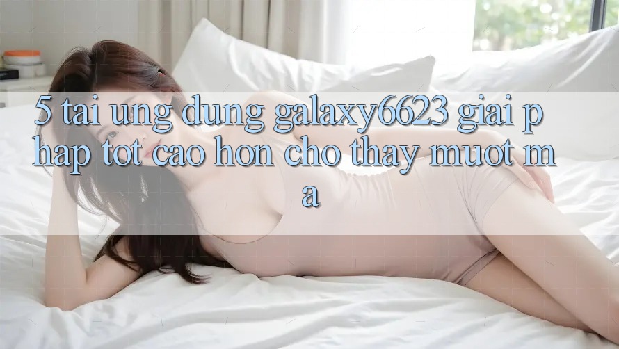 5. Tải Ứng dụng Galaxy6623 - Giải Pháp Tốt cao hơn Cho Thấy Mượt Mà