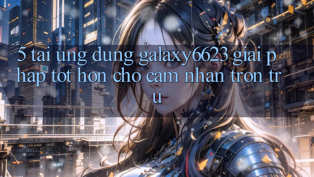 5. Tải Ứng dụng Galaxy6623 - Giải Pháp Tốt hơn Cho Cảm nhận Trơn tru
