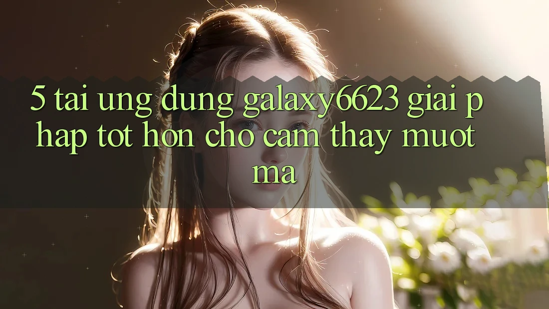 5. Tải Ứng dụng Galaxy6623 - Giải Pháp Tốt hơn Cho Cảm thấy Mượt Mà
