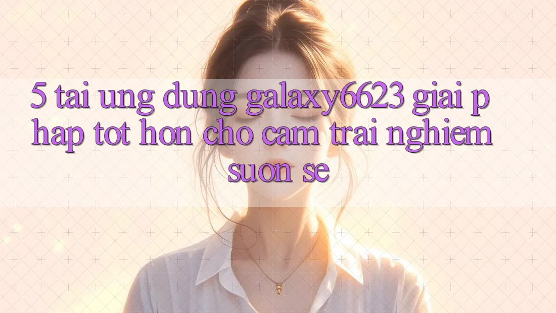 5. Tải Ứng dụng Galaxy6623 - Giải Pháp Tốt hơn Cho Cảm trải nghiệm Suôn sẻ