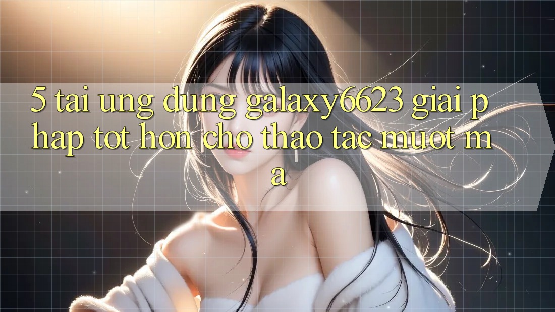 5. Tải Ứng dụng Galaxy6623 - Giải Pháp Tốt hơn Cho Thao tác Mượt Mà