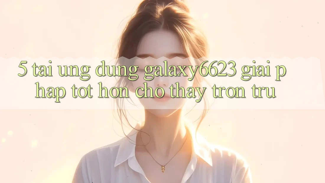 5. Tải Ứng dụng Galaxy6623 - Giải Pháp Tốt hơn Cho Thấy Trơn tru