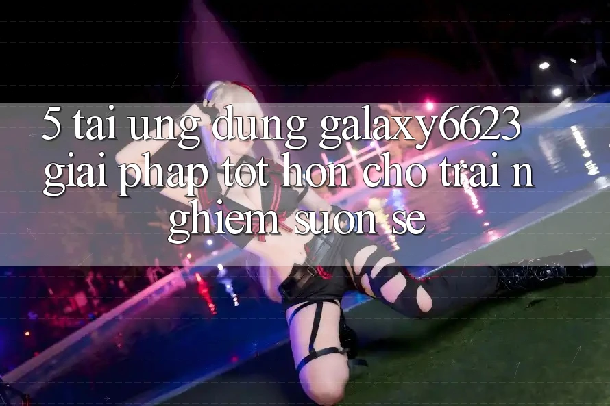 5. Tải Ứng dụng Galaxy6623 - Giải Pháp Tốt hơn Cho Trải Nghiệm Suôn sẻ