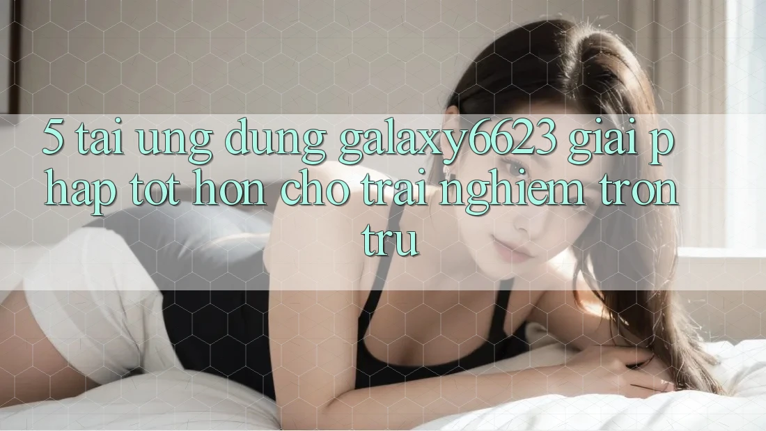 5. Tải Ứng dụng Galaxy6623 - Giải Pháp Tốt hơn Cho Trải nghiệm Trơn tru