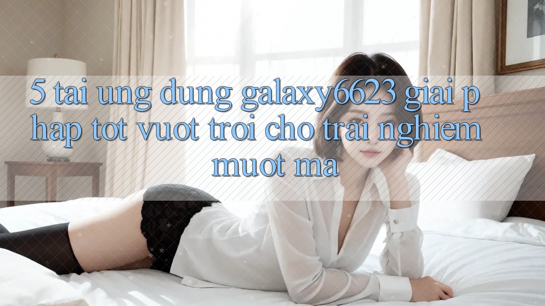 5. Tải Ứng dụng Galaxy6623 - Giải Pháp Tốt vượt trội Cho Trải Nghiệm Mượt Mà
