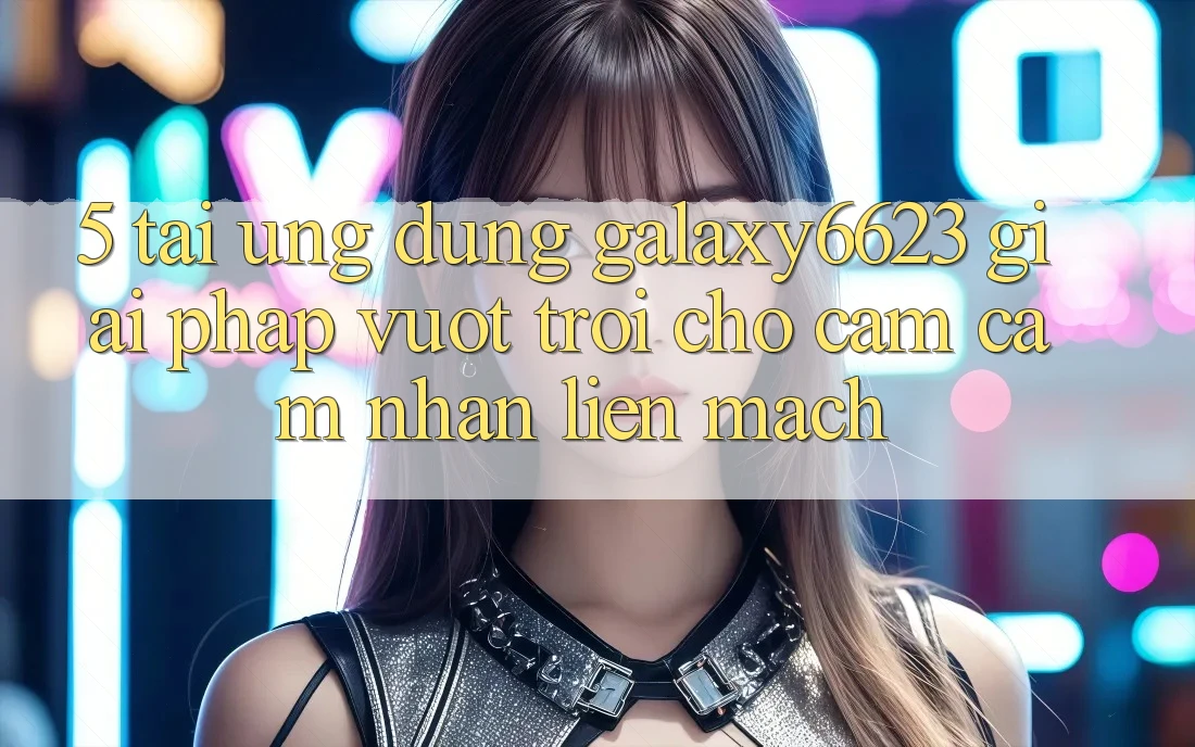 5. Tải Ứng dụng Galaxy6623 - Giải Pháp Vượt Trội Cho Cảm cảm nhận Liền mạch