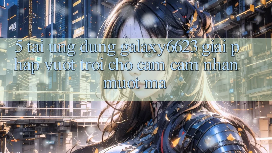 5. Tải Ứng dụng Galaxy6623 - Giải Pháp Vượt Trội Cho Cảm cảm nhận Mượt Mà