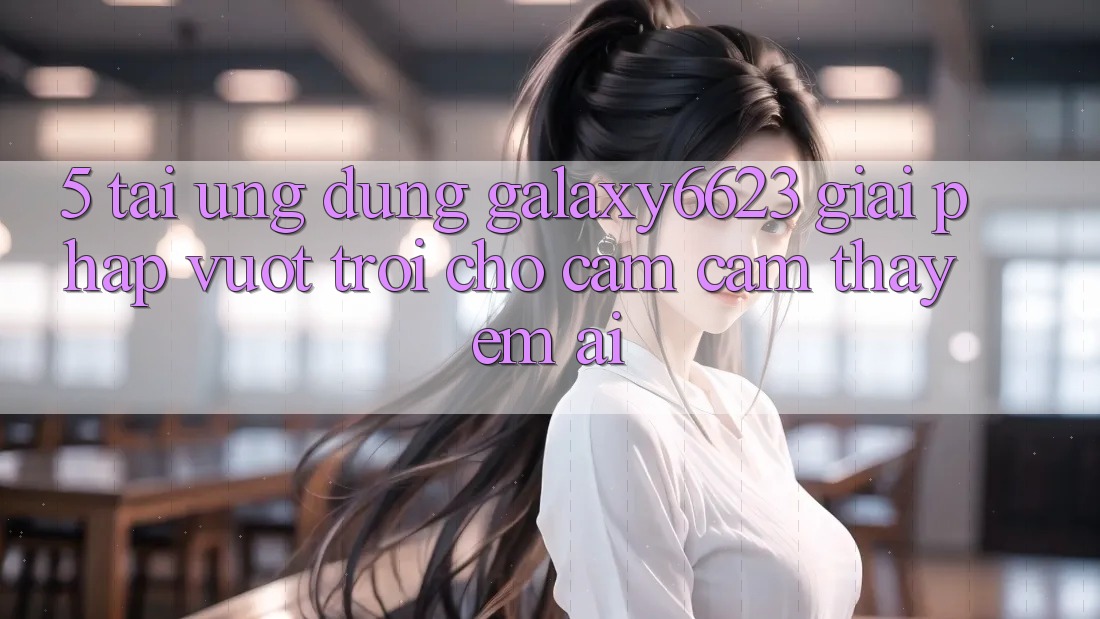 5. Tải Ứng dụng Galaxy6623 - Giải Pháp Vượt Trội Cho Cảm cảm thấy Êm ái
