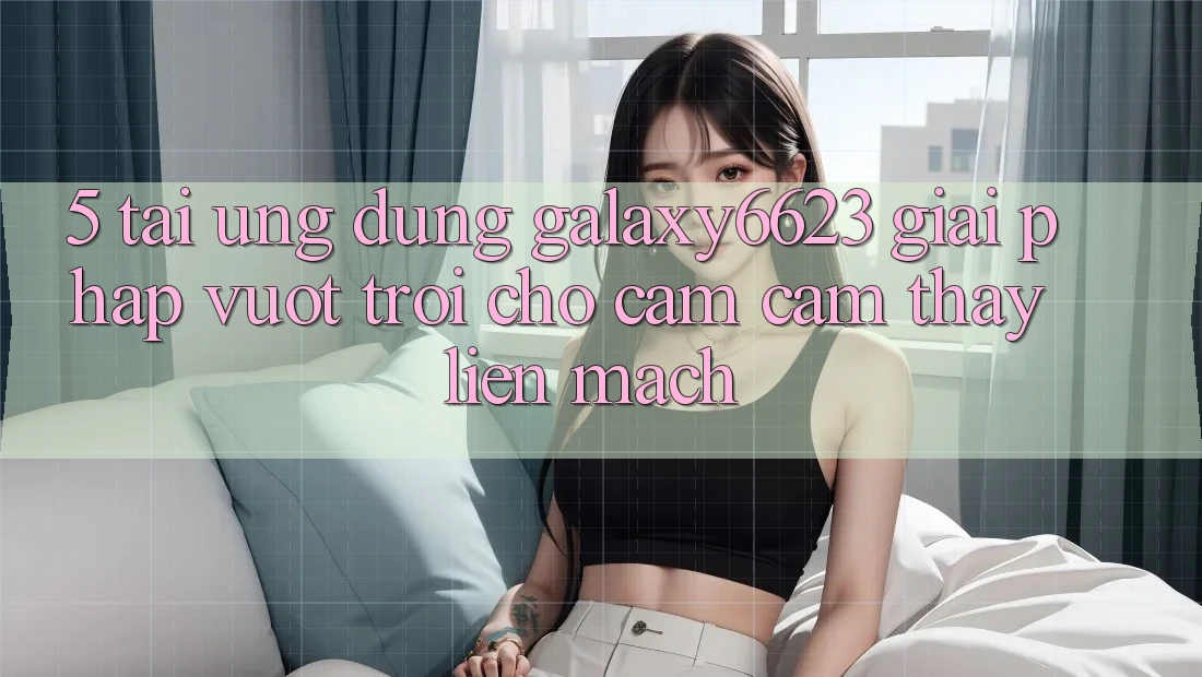 5. Tải Ứng dụng Galaxy6623 - Giải Pháp Vượt Trội Cho Cảm cảm thấy Liền mạch