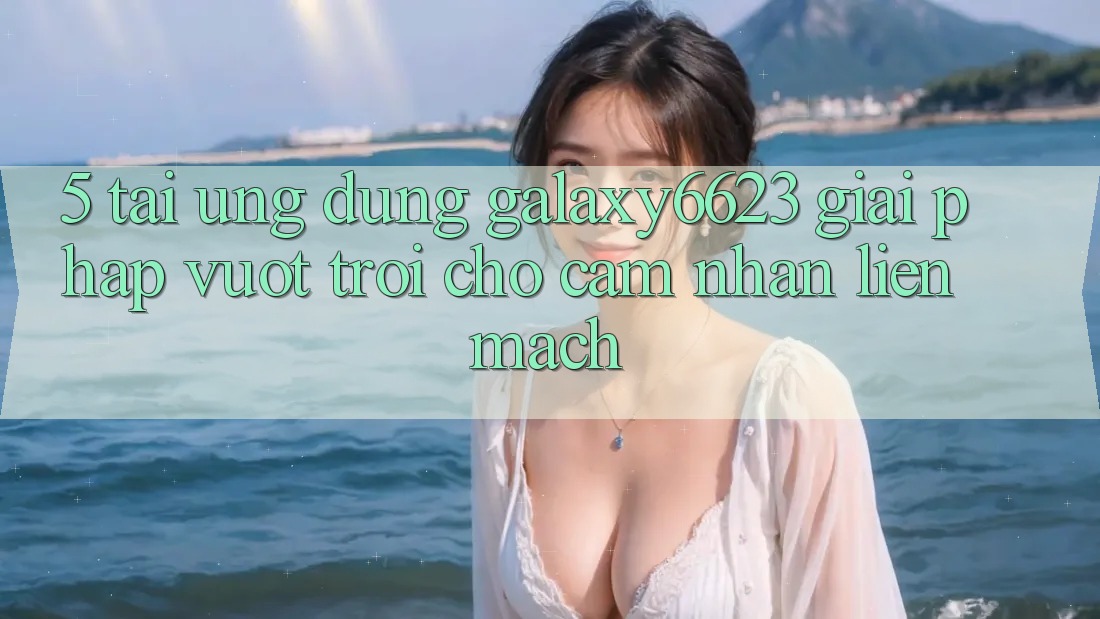 5. Tải Ứng dụng Galaxy6623 - Giải Pháp Vượt Trội Cho Cảm nhận Liền mạch