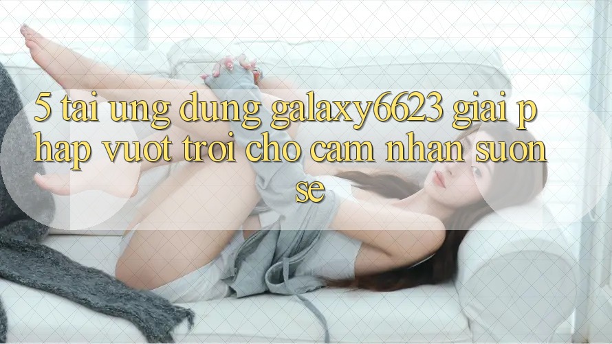 5. Tải Ứng dụng Galaxy6623 - Giải Pháp Vượt Trội Cho Cảm nhận Suôn sẻ