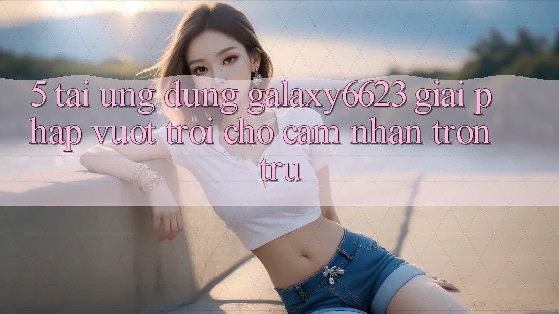 5. Tải Ứng dụng Galaxy6623 - Giải Pháp Vượt Trội Cho Cảm nhận Trơn tru
